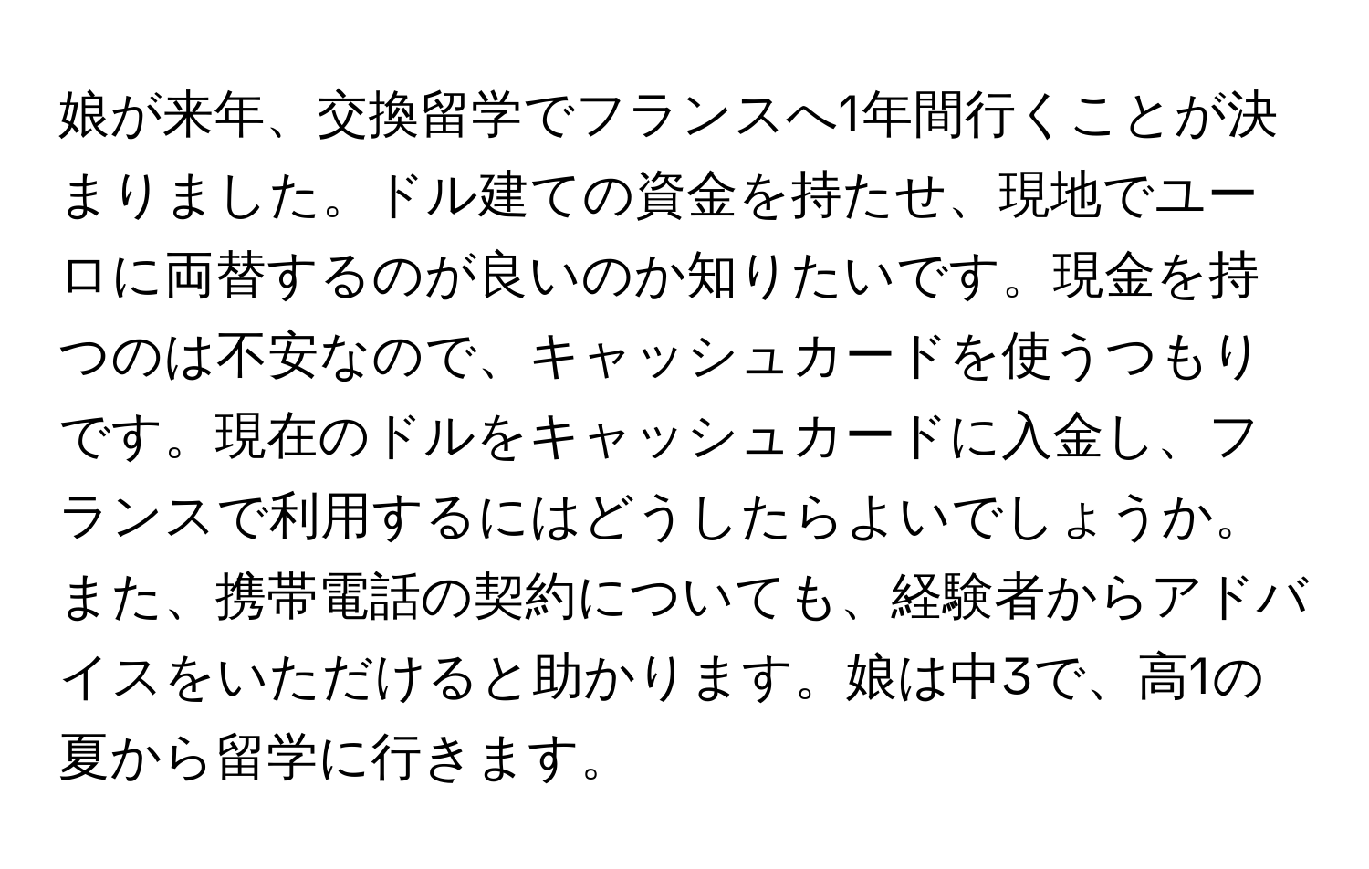 娘が来年、交換留学でフランスへ1年間行くことが決まりました。ドル建ての資金を持たせ、現地でユーロに両替するのが良いのか知りたいです。現金を持つのは不安なので、キャッシュカードを使うつもりです。現在のドルをキャッシュカードに入金し、フランスで利用するにはどうしたらよいでしょうか。また、携帯電話の契約についても、経験者からアドバイスをいただけると助かります。娘は中3で、高1の夏から留学に行きます。