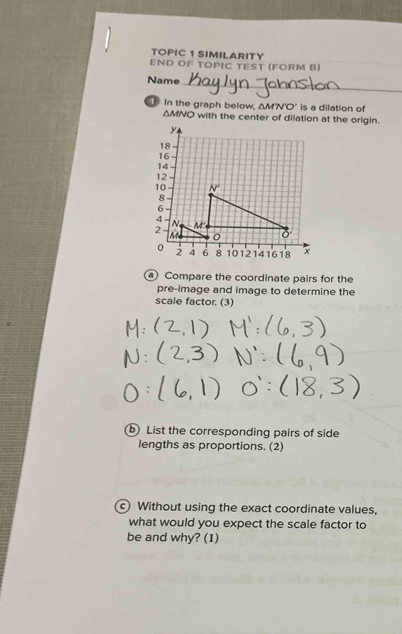 TOPIC 1 SIMILARITY
END OF TOPIC TEST (FORM B)
_
Name
in the graph below, △ M'N'O' is a dilation of
ΔMNO with the center of dilation at the origin.
a) Compare the coordinate pairs for the
pre-image and image to determine the
scale factor. (3)
b List the corresponding pairs of side
lengths as proportions. (2)
c) Without using the exact coordinate values,
what would you expect the scale factor to
be and why? (1)