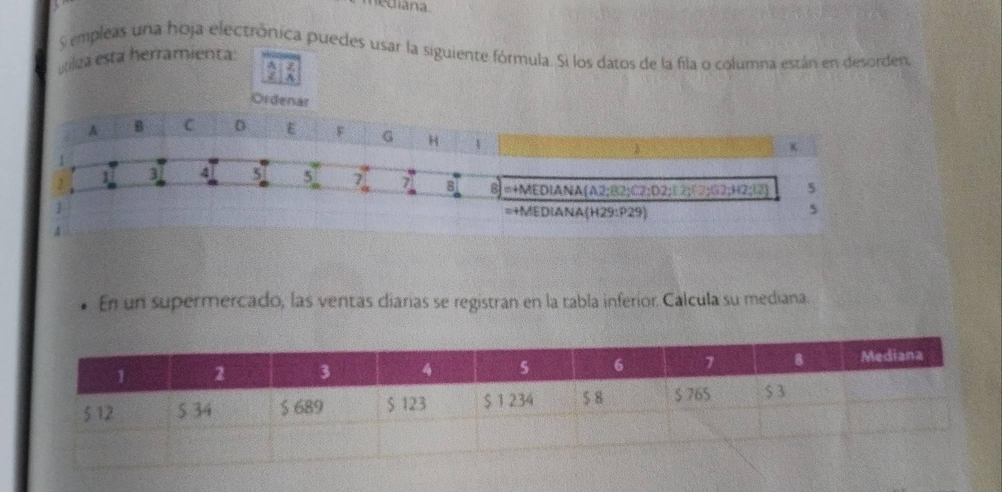 nediana. 
S empleas una hoja electrônica puedes usar la siguiente fórmula. Si los datos de la fila o columna están en desorden, 
útiliza está herramienta: 
Ordenar 
A B C D E F G H 、 
 
] 4 5 7 7 8 B =+MEDIANA(A2; B2; C2; D2; E2; 12; G2; H2; 12) 5
=+MEDIANA(H29:P29) 5 
En un supermercado, las ventas diarías se registran en la tabla inferior. Calcula su mediana.