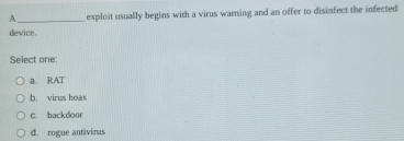 A _exploit usually begins with a virus warning and an offer to disinfect the infected
device.
Select one:
a. RAT
b. virus hoax
c. backdoor
d. rogue antivirus