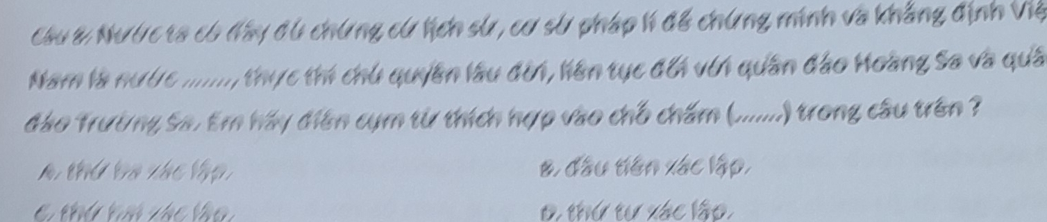 Câu & Nước ta có đây đú chứng cử lịch sử, cơ sử pháp h để chứng minh và khẳng định Việ
Nam là nước ......., thực thí chủ quyền lâu đờn, liên tục đổi vin quân đảo Hoàng Sa và quả
đảo Trường Sa. Em háy diên cụm từ thích hợp vào chỗ chấm (.......) trong câu trên ?
A thể li thể lập B. đầu tiên xác lập,
C thứ tú vác lào 0, thứ tự xác lập,