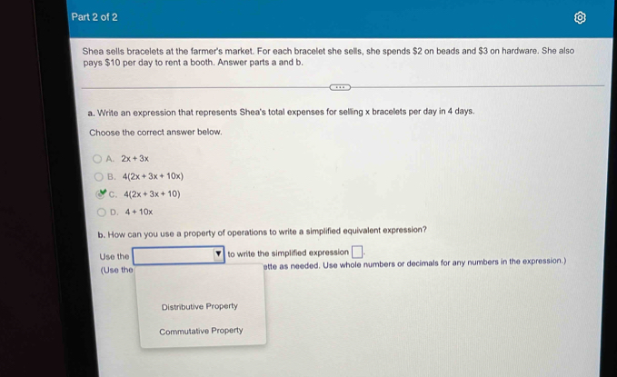 Shea sells bracelets at the farmer's market. For each bracelet she sells, she spends $2 on beads and $3 on hardware. She also
pays $10 per day to rent a booth. Answer parts a and b.
a. Write an expression that represents Shea's total expenses for selling x bracelets per day in 4 days.
Choose the correct answer below.
A. 2x+3x
B. 4(2x+3x+10x)
C. 4(2x+3x+10)
D. 4+10x
b. How can you use a property of operations to write a simplified equivalent expression?
Use the | to write the simplified expression □ 
(Use the ette as needed. Use whole numbers or decimals for any numbers in the expression.)
Distributive Property
Commutative Property