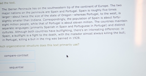 ad the text.
The Iberian Peninsula lies on the southwestern tip of the continent of Europe. The two
major nations on the peninsula are Spain and Portugal. Spain is roughly five times
larger—about twice the size of the state of Oregon—whereas Portugal, to the west, is
slightly smaller than Indiana. Correspondingly, the population of Spain is about forty-
eight million people, while that of Portugal is about eleven million. The countries maintain
separate languages (primarily Spanish in Spain and Portuguese in Portugal) and distinct
cultures. Although both countries have bullfighting, there's an interesting difference: in
Spain, a bullfight is a fight to the death, with the matador almost always killing the bull;
in Portugal, killing a bull in the ring was banned in 1928.
hich organizational structure does this text primarily use?
compare-contrast
sequential