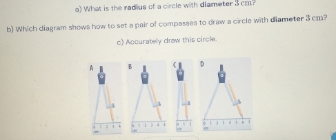 What is the radius of a circle with diameter 3 cm? 
b) Which diagram shows how to set a pair of compasses to draw a circle with diameter 3 cm? 
c) Accurately draw this circle. 
A B D
4 3 1
H 2 n 1 2 1 4 $ 0 2  2 1 4 5 s 
' 
m o