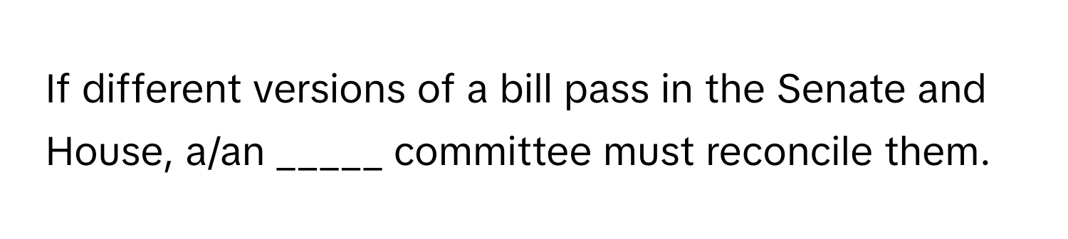 If different versions of a bill pass in the Senate and House, a/an _____ committee must reconcile them.