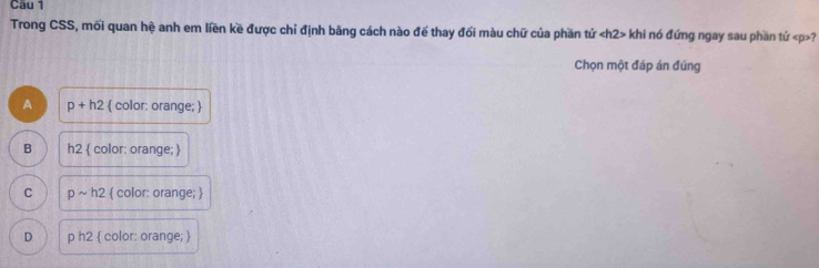 Trong CSS, mối quan hệ anh em liền kề được chỉ định bãng cách nào đế thay đối màu chữ của phần tử khi nó đứng ngay sau phần tứ ?
Chọn một đáp án đúng
A p+h2  color: orange; 
B h2  color: orange; 
C psim h2  color: orange; 
D ph2  color: orange; 