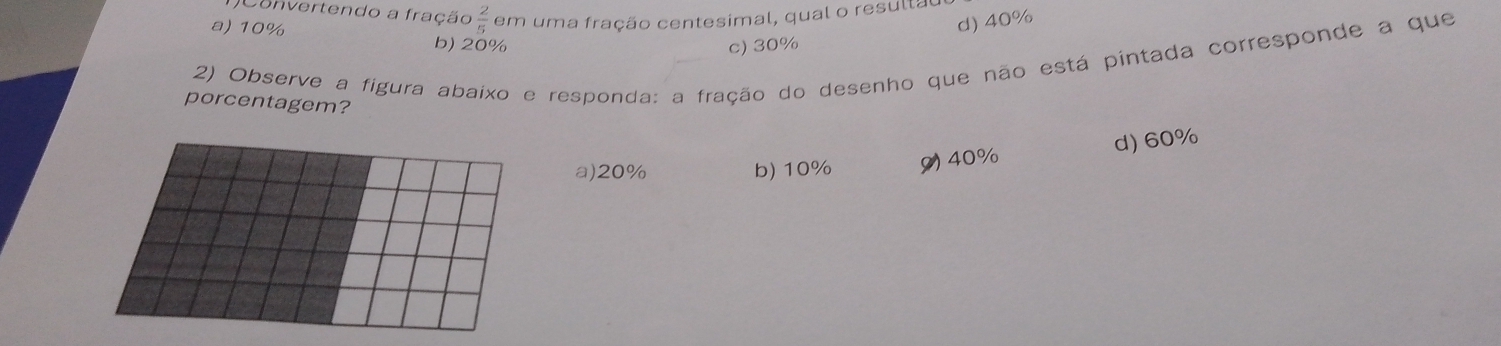 convertendo a fração  2/5  em uma fração centesimal, qual o resulta
d) 40%
a) 10% b) 20%
c) 30%
2) Observe a figura abaixo e responda: a fração do desenho que não está pintada corresponde a que
porcentagem?
a) 20% b) 10% 9) 40% d) 60%