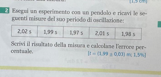 [1,5 cm ] 
2 Esegui un esperimento con un pendolo e ricavi le se- 
guenti misure del suo periodo di oscillazione: 
Scrivi il risultato della misura e calcolane l’errore per- 
centuale.
[t=(1,99± 0,03)m;1,5% ]