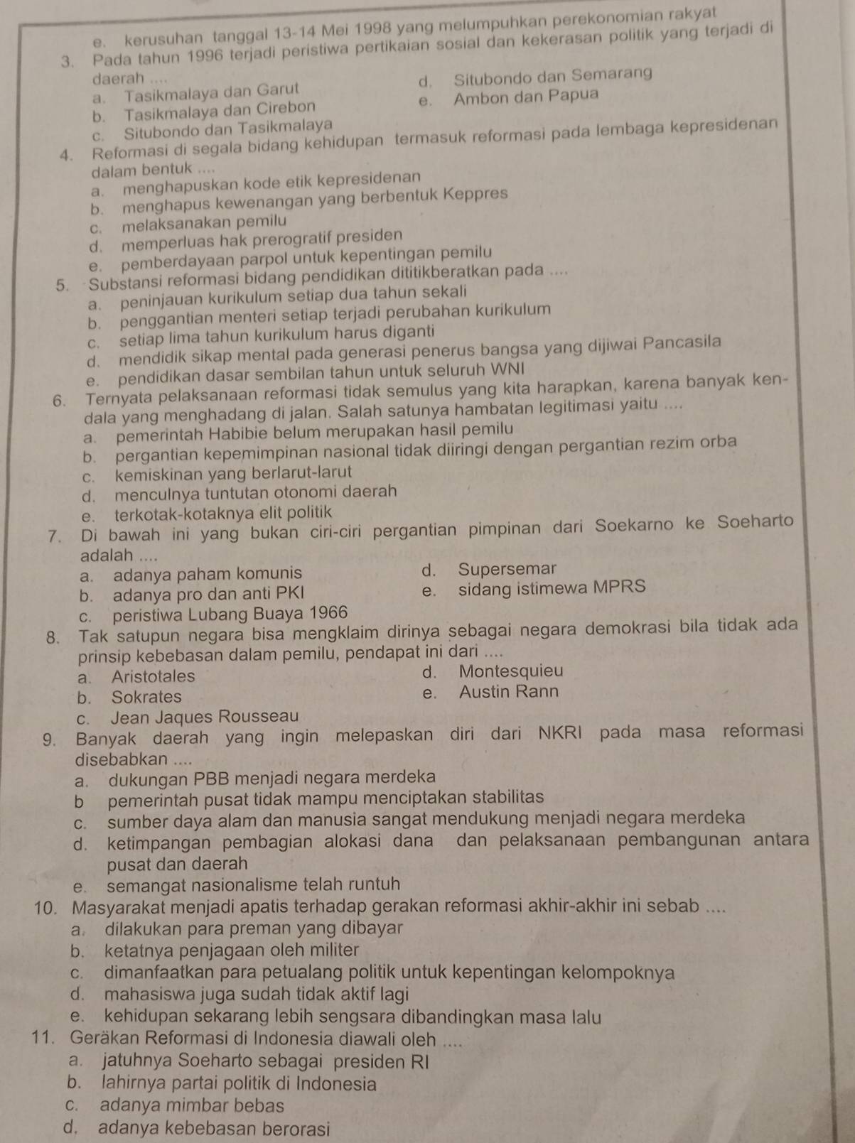 e. kerusuhan tanggal 13-14 Mei 1998 yang melumpuhkan perekonomian rakyat
3. Pada tahun 1996 terjadi peristiwa pertikaian sosial dan kekerasan politik yang terjadi di
daerah .... d. Situbondo dan Semarang
a. Tasikmalaya dan Garut
b. Tasikmalaya dan Cirebon e. Ambon dan Papua
c. Situbondo dan Tasikmalaya
4. Reformasi di segala bidang kehidupan termasuk reformasi pada lembaga kepresidenan
dalam bentuk ....
a. menghapuskan kode etik kepresidenan
b. menghapus kewenangan yang berbentuk Keppres
c. melaksanakan pemilu
d. memperluas hak prerogratif presiden
e. pemberdayaan parpol untuk kepentingan pemilu
5. Substansi reformasi bidang pendidikan dititikberatkan pada ....
a. peninjauan kurikulum setiap dua tahun sekali
b. penggantian menteri setiap terjadi perubahan kurikulum
c. setiap lima tahun kurikulum harus diganti
d. mendidik sikap mental pada generasi penerus bangsa yang dijiwai Pancasila
e. pendidikan dasar sembilan tahun untuk seluruh WNI
6. Ternyata pelaksanaan reformasi tidak semulus yang kita harapkan, karena banyak ken-
dala yang menghadang di jalan. Salah satunya hambatan legitimasi yaitu ....
a. pemerintah Habibie belum merupakan hasil pemilu
b. pergantian kepemimpinan nasional tidak diiringi dengan pergantian rezim orba
c. kemiskinan yang berlarut-larut
d. menculnya tuntutan otonomi daerah
e. terkotak-kotaknya elit politik
7. Di bawah ini yang bukan ciri-ciri pergantian pimpinan dari Soekarno ke Soeharto
adalah ....
a. adanya paham komunis d. Supersemar
b. adanya pro dan anti PKI e. sidang istimewa MPRS
c. peristiwa Lubang Buaya 1966
8. Tak satupun negara bisa mengklaim dirinya sebagai negara demokrasi bila tidak ada
prinsip kebebasan dalam pemilu, pendapat ini dari ....
a. Aristotales d. Montesquieu
b. Sokrates e. Austin Rann
c. Jean Jaques Rousseau
9. Banyak daerah yang ingin melepaskan diri dari NKRI pada masa reformasi
disebabkan ....
a. dukungan PBB menjadi negara merdeka
b pemerintah pusat tidak mampu menciptakan stabilitas
c. sumber daya alam dan manusia sangat mendukung menjadi negara merdeka
d. ketimpangan pembagian alokasi dana dan pelaksanaan pembangunan antara
pusat dan daerah
e. semangat nasionalisme telah runtuh
10. Masyarakat menjadi apatis terhadap gerakan reformasi akhir-akhir ini sebab ....
a dilakukan para preman yang dibayar
b. ketatnya penjagaan oleh militer
c. dimanfaatkan para petualang politik untuk kepentingan kelompoknya
d. mahasiswa juga sudah tidak aktif lagi
e. kehidupan sekarang lebih sengsara dibandingkan masa lalu
11. Geräkan Reformasi di Indonesia diawali oleh ....
a. jatuhnya Soeharto sebagai presiden RI
b. lahirnya partai politik di Indonesia
c. adanya mimbar bebas
d. adanya kebebasan berorasi