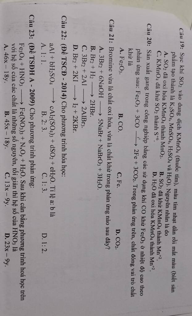 Sục khí SO_2 vào dung dịch KMnO_4 (thuốc tím), màu tím nhạt dần rồi mất màu (biết sản
phẩm tạo thành là K_2SO_4,MnSO_4,H_2SO_4 và H_2O). Nguyên nhân là do
A. SO_2 đã oxi hóa KMnO_4 thành MnO_2. B. SO_2 đã khử KMnO_4 thành Mn^(+2).
C. KMnO 4 đã khử SO_2 thành S^(+6). D. H_2O đã oxi hóa KMnO_4 thành Mn^(+2).
Câu 20: Sản xuất gang trong công nghiệp bằng các sử dụng khí CO khử Fe_2O_3 ở nhiệt độ cao theo
phản ứng sau: Fe_2O_3+3COto 2Fe+32Fe+3CO_2. Trong phản ứng trên, chất đóng vai trò chất
khử là
A. Fe_2O_3. B. CO. C. Fe. D. CO_2.
Câu 21: Bromine vừa là chất oxi hóa, vừa là chất khử trong phản ứng nào sau đây?
A. 3Br_2+6NaOHto 5NaBr+NaBrO_3+3H_2O.
B. Br_2+H_2to 2HBr.
C. 3Br_2+2Alto 2AlBr_3.
D. Br_2+2KIto I_2+2KBr.
Câu 22: (Đề TSCD-2014)Cho phương trình hóa học:
aAl+bH_2SO_4to cAl_2(SO_4)_3+dSO_2+eH_2O.  Tỉ lệ a: b là
A. 1:1. B. 2:3. C. 1:3. D. 1:2.
Câu 23: (Đề TSĐH A-2009) * Cho phương trình phản ứng:
Fe_3O_4+HNO_3to Fe(NO_3)_3+N_xO_y+H_2O. Sau khi cân bằng phương trình hoá học trên
với hệ số của các chất là những số nguyên, tối giản thì hệ số của HN O_3 là
A. 46x-18y. B. 45x-18y. C. 13x-9y. D. 23x-9y.