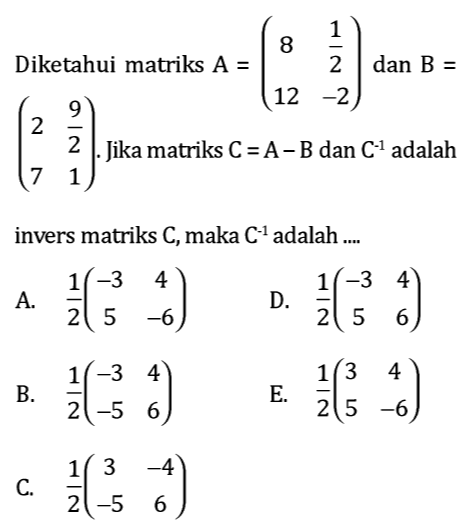 Diketahui matriks A=beginpmatrix 8& 1/2  12&-2endpmatrix dan B=
beginpmatrix 2& 9/2  7&1endpmatrix. . Jika matriks C=A-B dan C^(-1) adalah
invers matriks C, maka C^(-1) adalah ....
A.  1/2 beginpmatrix -3&4 5&-6endpmatrix D.  1/2 beginpmatrix -3&4 5&6endpmatrix
B.  1/2 beginpmatrix -3&4 -5&6endpmatrix E.  1/2 beginpmatrix 3&4 5&-6endpmatrix
C.  1/2 beginpmatrix 3&-4 -5&6endpmatrix