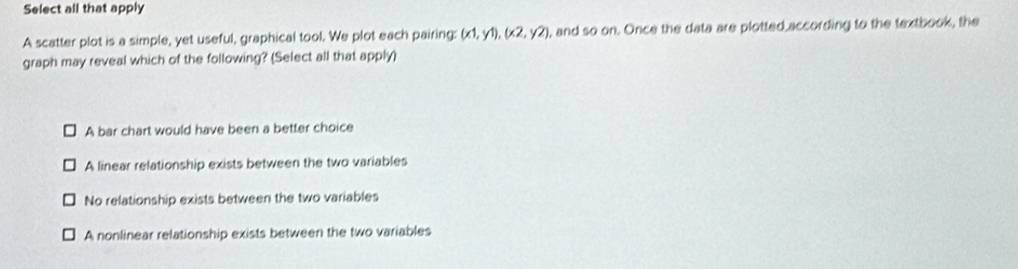 Select all that apply
A scatter plot is a simple, yet useful, graphical tool. We plot each pairing: (x1,y1), (x2,y2) , and so on. Once the data are plotted according to the textbook, the
graph may reveal which of the following? (Select all that apply)
A bar chart would have been a better choice
A linear relationship exists between the two variables
No relationship exists between the two variables
A nonlinear relationship exists between the two variables