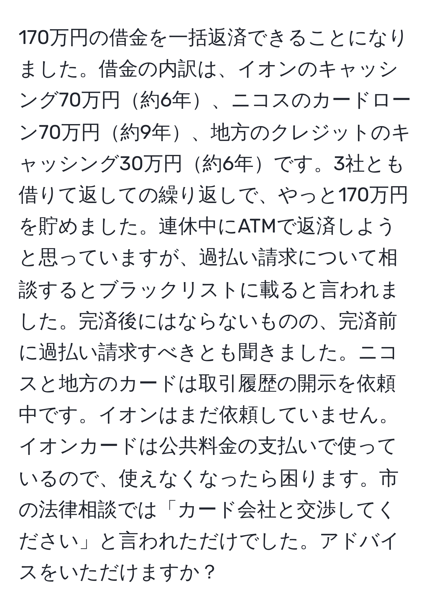 170万円の借金を一括返済できることになりました。借金の内訳は、イオンのキャッシング70万円約6年、ニコスのカードローン70万円約9年、地方のクレジットのキャッシング30万円約6年です。3社とも借りて返しての繰り返しで、やっと170万円を貯めました。連休中にATMで返済しようと思っていますが、過払い請求について相談するとブラックリストに載ると言われました。完済後にはならないものの、完済前に過払い請求すべきとも聞きました。ニコスと地方のカードは取引履歴の開示を依頼中です。イオンはまだ依頼していません。イオンカードは公共料金の支払いで使っているので、使えなくなったら困ります。市の法律相談では「カード会社と交渉してください」と言われただけでした。アドバイスをいただけますか？