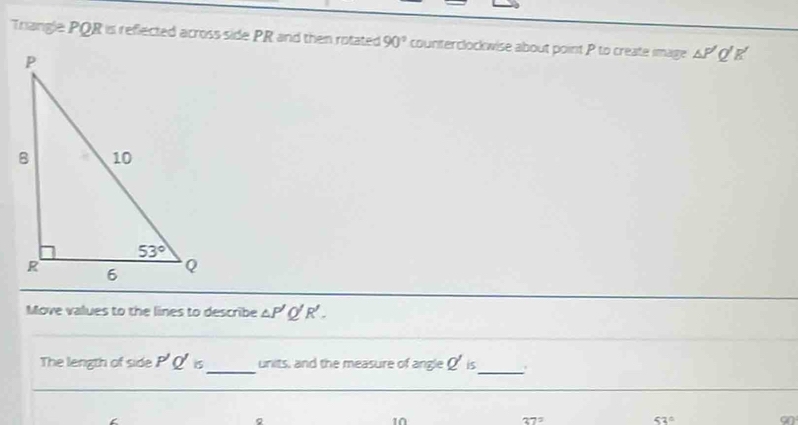 Triangle PQR is reflected across side PR and then rotated 90° counterclockwise about point P to create image △ P'Q'R'
Move values to the lines to describe △ P'Q'R'.
The length of side P'Q'is _ units, and the measure of angleQ' is
_
Q
10
37°
53°
on