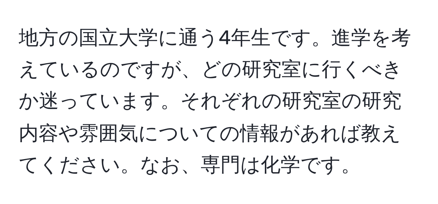 地方の国立大学に通う4年生です。進学を考えているのですが、どの研究室に行くべきか迷っています。それぞれの研究室の研究内容や雰囲気についての情報があれば教えてください。なお、専門は化学です。