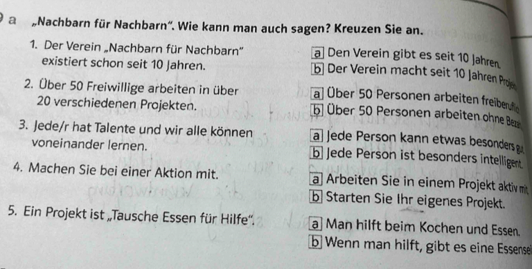 a „Nachbarn für Nachbarn'. Wie kann man auch sagen? Kreuzen Sie an.
a] Den Verein gibt es seit 10 Jahren.
1. Der Verein „Nachbarn für Nachbarn” b] Der Verein macht seit 10 Jähren Proje
existiert schon seit 10 Jahren.
2. Über 50 Freiwillige arbeiten in über
a) Über 50 Personen arbeiten freiberuflic
20 verschiedenen Projekten.
b Über 50 Personen arbeiten ohne Beza
3. Jede/r hat Talente und wir alle können a Jede Person kann etwas besonders g
voneinander lernen. b Jede Person ist besonders intelligent
4. Machen Sie bei einer Aktion mit. a Arbeiten Sie in einem Projekt aktiv mit
b Starten Sie Ihr eigenes Projekt.
5. Ein Projekt ist „Tausche Essen für Hilfe''. a]Man hilft beim Kochen und Essen.
b Wenn man hilft, gibt es eine Essense