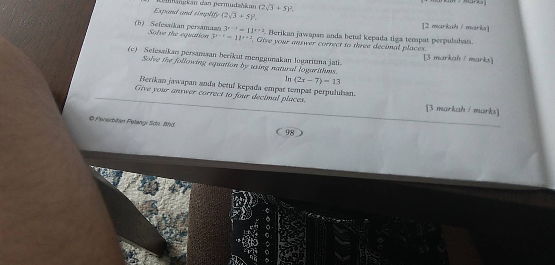 Kembängkan dan permudahkan (2sqrt(3)+5)^2. 
Expand and simpli lify(2sqrt(3)+5)^2. [2 markah / marks] 
(b) Selesaikan persamaan 3^(x-1)=11^(x+2). Berikan jawapan anda betul kepada tiga tempat perpuluhan. 
Solve the equation 3^(x-1)=11^(x+2).Give your answer correct to three decimal places 
(c) Selesaikan persamaan berikut menggunakan logaritma jati. 
[3 markah / marks] 
Solve the following equation by using natural logarithms. 
ln (2x-7)=13
Berikan jawapan anda betul kepada empat tempat perpuluhan. 
Give your answer correct to four decimal places. [3 markah / marks] 
© Penerbitan Pelangi Sdn. Bhd 
98