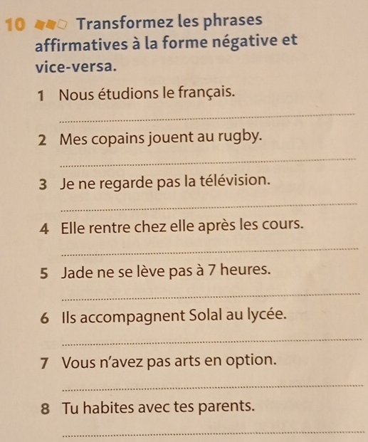 no Transformez les phrases 
affirmatives à la forme négative et 
vice-versa. 
1 Nous étudions le français. 
_ 
2 Mes copains jouent au rugby. 
_ 
3 Je ne regarde pas la télévision. 
_ 
4 Elle rentre chez elle après les cours. 
_ 
5 Jade ne se lève pas à 7 heures. 
_ 
6 Ils accompagnent Solal au lycée. 
_ 
7 Vous n’avez pas arts en option. 
_ 
8 Tu habites avec tes parents. 
_