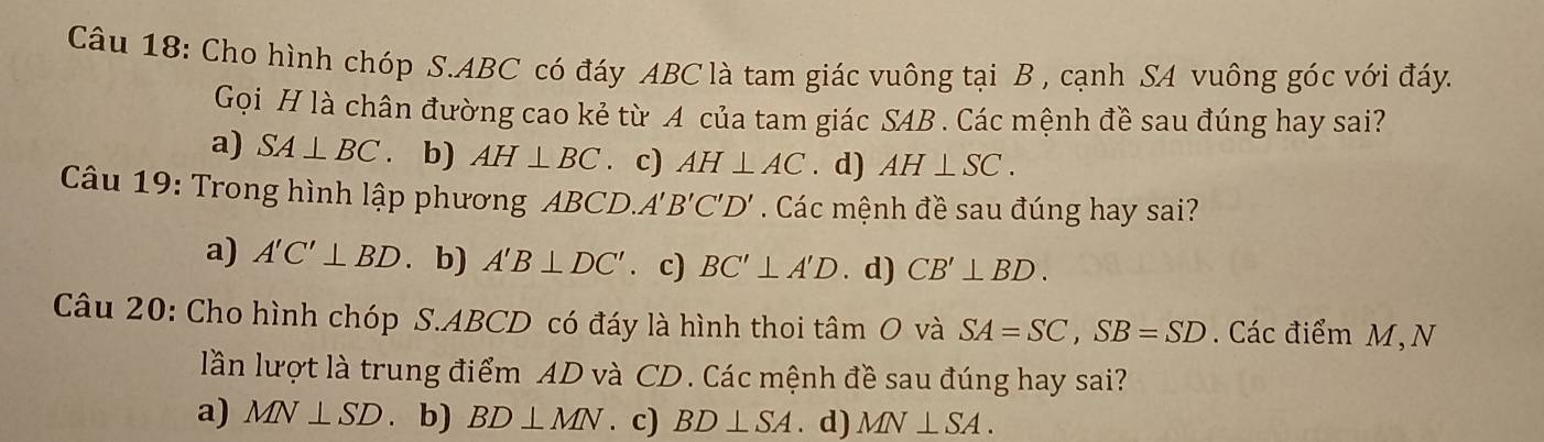 Cho hình chóp S. ABC có đáy ABC là tam giác vuông tại B , cạnh SA vuông góc với đáy.
Gọi H là chân đường cao kẻ từ A của tam giác SAB. Các mệnh đề sau đúng hay sai?
a) SA⊥ BC. b) AH⊥ BC c) AH⊥ AC. d) AH⊥ SC. 
Câu 19: Trong hình lập phương ABCD A'B'C'D'. Các mệnh đề sau đúng hay sai?
a) A'C'⊥ BD. b) A'B⊥ DC'. c) BC'⊥ A'D. d) CB'⊥ BD. 
Câu 20: Cho hình chóp S. ABCD có đáy là hình thoi tâm O và SA=SC, SB=SD. Các điểm M,N
lần lượt là trung điểm AD và CD. Các mệnh đề sau đúng hay sai?
a) MN⊥ SD. b) BD⊥ MN. c) BD⊥ SA. d) MN⊥ SA.