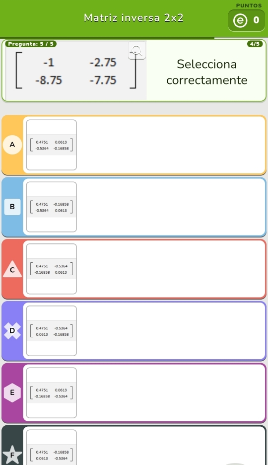 PUNTOS
Matriz inversa 2* 2 0
Pregunta: 5 / 5
Selecciona
beginbmatrix -1&-2.75 -8.75&-7.75endbmatrix correctamente
A beginbmatrix 0.4751&0.0613 -0.5364&0.16858endbmatrix
-0.16858
B 0.4751 0 0.0613
C beginbmatrix 0.4751&0.5364 -0.16858&0.0613endbmatrix
4751 -0.53/64
D beginarrayr 0 0endarray 0613 -0.16858
E beginbmatrix 0.4 -0.1endbmatrix 751 0.0613