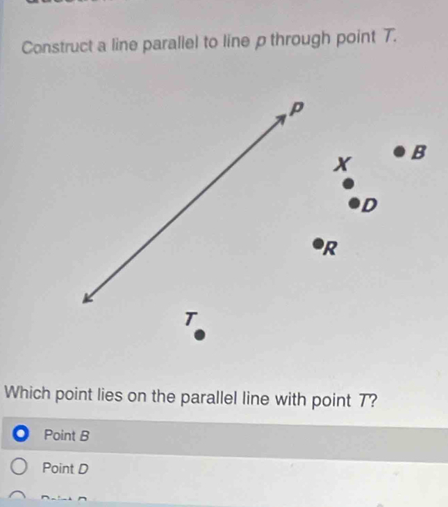 Construct a line parallel to line p through point T.
P
x B
D
R
T
Which point lies on the parallel line with point 7?
Point B
Point D
^