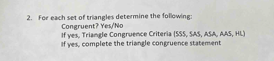 For each set of triangles determine the following: 
Congruent? Yes/No 
If yes, Triangle Congruence Criteria (SSS, SAS, ASA, AAS, HL) 
If yes, complete the triangle congruence statement