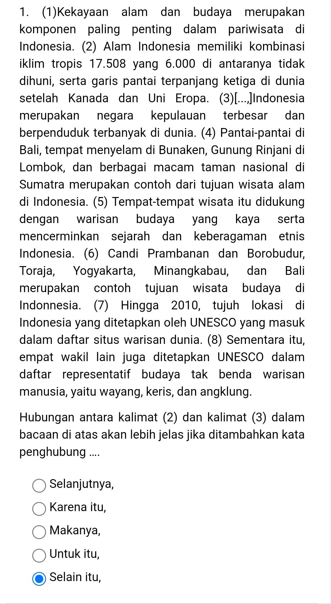 (1)Kekayaan alam dan budaya merupakan
komponen paling penting dalam pariwisata di
Indonesia. (2) Alam Indonesia memiliki kombinasi
iklim tropis 17.508 yang 6.000 di antaranya tidak
dihuni, serta garis pantai terpanjang ketiga di dunia
setelah Kanada dan Uni Eropa. (3)[...,Indonesia
merupakan negara kepulauan terbesar dan
berpenduduk terbanyak di dunia. (4) Pantai-pantai di
Bali, tempat menyelam di Bunaken, Gunung Rinjani di
Lombok, dan berbagai macam taman nasional di
Sumatra merupakan contoh dari tujuan wisata alam
di Indonesia. (5) Tempat-tempat wisata itu didukung
dengan warisan budaya yang kaya serta
mencerminkan sejarah dan keberagaman etnis
Indonesia. (6) Candi Prambanan dan Borobudur,
Toraja, Yogyakarta, Minangkabau, dan Bali
merupakan contoh tujuan wisata budaya di
Indonnesia. (7) Hingga 2010, tujuh lokasi di
Indonesia yang ditetapkan oleh UNESCO yang masuk
dalam daftar situs warisan dunia. (8) Sementara itu,
empat wakil lain juga ditetapkan UNESCO dalam
daftar representatif budaya tak benda warisan
manusia, yaitu wayang, keris, dan angklung.
Hubungan antara kalimat (2) dan kalimat (3) dalam
bacaan di atas akan lebih jelas jika ditambahkan kata
penghubung ....
Selanjutnya,
Karena itu,
Makanya,
Untuk itu,
Selain itu,