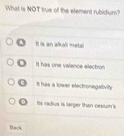 What is NOT true of the element rubidium?
A It is an alkali metal
B It has one valence electron
a It has a lower electronegativity
Its radius is larger than cesium's
Back