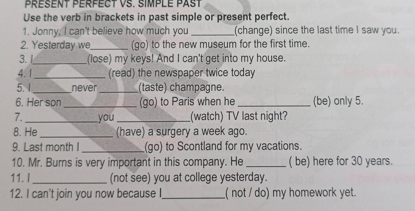 PRESENT PERFECT VS. SIMPLE PAST 
Use the verb in brackets in past simple or present perfect. 
1. Jonny, I can't believe how much you _(change) since the last time I saw you. 
2. Yesterday we_ (go) to the new museum for the first time. 
3. _(lose) my keys! And I can't get into my house. 
4.1 _(read) the newspaper twice today 
5. 1 _never_ (taste) champagne. 
6. Her son _(go) to Paris when he _(be) only 5. 
7. _you _(watch) TV last night? 
8. He _(have) a surgery a week ago. 
9. Last month I _(go) to Scontland for my vacations. 
10. Mr. Burns is very important in this company. He _( be) here for 30 years. 
11. I_ (not see) you at college yesterday. 
12. I can't join you now because I._ ( not / do) my homework yet.