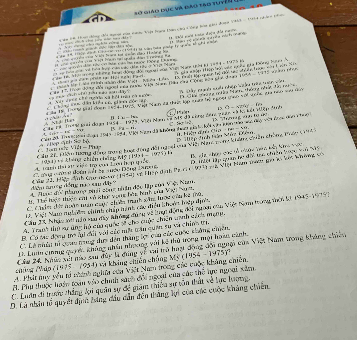 Sở giáo dục và đào tạo tuyển ở
Câu 14. Hoạt động đổi ngoại của nước Việt Nam Dân chủ Cộng hòa giai đoạn 1945-1954 nhàm phục
B. Đổi mới toàn diện đất nước.
D. Báo vệ chính quyền cách mạng.
vụ mục địch chủ yêu não sau đây?
A. Này dựng chú nghĩa cộng sân,
C. Đầu tranh giành độc lập dân tộc.
Cầu 15. Hiệp định Gio-ne-vơ (1954) là văn bản pháp lý quốc tế ghi nhận
A. chủ quyền của Việt Nam tại quân đảo Hoàng Sa.
#. chủ quyền của Việt Nam tại quân đảo Trường Sa.
C các quyền dân tộc cơ bản của ba nước Động Dương.
D. sự hòa giải và hòa hợp của các dân tộc ở Việt Nam.
Cầu 16. Một trong những hoạt động đổi ngoại của Việt Nam thời ki 1954 - 1975 là
A. tham gia đàm phán tại Hội nghị Pa-ri. D. thiết lập quan hệ đổi tác chiến lược với Liên Xô.
C thành lập Liên minh nhân dân Viet-Mien-Lio. B. gia nhập Hiệp hội các quốc gia Đông Nam Á
Câu 17. Hoạt động đổi ngoại của nước Việt Nam Dân chủ Cộng hòa giai đoạn 1954-1975 5 nhằm phục
D. Giải phóng miền Nam, thống nhất đất nước,
A. Xây dựng chủ nghĩa x^ hội trên cả nước. B. Đẩy mạnh xuất nhập khẩu trên toàn cầu.
vụ mục đích chủ yếu nào sau đây?
Câu 18. Trong giai đoạn 1954-1975 Việt Nam đã thiết lập quan hệ ngoại giao với quốc gia nào sau dây
C. Chông thực dân kiểu cũ, giành độc lập.
D. O-xtray-lia
B. Cu-ba.
A. Nhật Bán. ở châu Âu? C. Pháp.
A. G 5. Việt Nam và Mỹ đã cùng đàm phán và kí kết Hiệp định
B. Pa-ri. C. Sơ bộ. D. Thương mại tự do.
Câu 19. Trong giai đoạn 1954-1975
Câu 20. Trong giai đoạn io-ne-Vo 1945-1954 , Việt Nam đã không tham gia kí kết văn kiện nào sau đây với thực dân Pháp
B. Hiệp định Giơ - ne − vơ.
D. Hiệp định Bàn Môn Điểm.
A. Hiệp định Sơ bộ.
Câu 21. Điểm tương đồng trong hoạt động đổi ngoại của Việt Nam trong kháng chiến chống Pháp (1945
C. Tạm ước Viet-Phap.
1954) và kháng chiến chống Mỹ ( (1954-1975) 1i
B. gia nhập các tổ chức liên kết khu vực.
C. tăng cường đoàn kết ba nước Đồng Dương. D. thiết lập quan hệ đối tác chiến lược với Mỹ.
A. tranh thủ sự viện trợ của Liên hợp quốc.
Câu 22. Hiệp định Giơ-ne-vơ (1954) và Hiệp định Pa-ri (1973) mà Việt Nam tham gia kí kết không có
đdiểm tương đồng nào sau đây?
A. Buộc đối phương phải công nhận độc lập của Việt Nam.
B. Thể hiện thiện chí và khát vọng hòa bình của Việt Nam.
C. Chấm dứt hoàn toàn cuộc chiến tranh xâm lược của kẻ thù.
D. Việt Nam nghiêm chinh chấp hành các điều khoản hiệp định.
Câu 23. Nhận xét nào sau đây không đúng về hoạt động đổi ngoại của Việt Nam trong thời kì 1945-1975?
A. Tranh thủ sự ủng hộ của quốc tế cho cuộc chiến tranh cách mạng.
B. Có tác động trở lại đối với các mặt trận quân sự và chính trị.
C. Là nhân tố quan trọng đưa đến thắng lợi của các cuộc kháng chiến.
D. Luôn cương quyết, không nhân nhượng với kẻ thù trong mọi hoàn cảnh.
Câu 24. Nhận xét nào sau đây là đúng về vai trò hoạt động đối ngoại của Việt Nam trong kháng chiến
chống Pháp (1945 - 1954) và kháng chiến chống Mỹ (1954-1975)
A. Phát huy yếu tố chính nghĩa của Việt Nam trong các cuộc kháng chiến.
B. Phụ thuộc hoàn toàn vào chính sách đối ngoại của các thế lực ngoại xâm.
C. Luôn đi trựớc thắng lợi quân sự để giảm thiều sự tồn thất về lực lượng.
D. Là nhân tố quyết định hàng đầu dẫn đến thắng lợi của các cuộc kháng chiến.