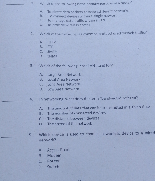 Which of the following is the primary purpose of a router?
A. To direct data packets between different networks
B. To connect devices within a single network
C. To manage data traffic within a LAN
D. To provide wireless access
_2. Which of the following is a common protocol used for web traffic?
A. HTTP
B. FTP
C. SMTP
D. SNMP
_3. Which of the following does LAN stand for?
A. Large Area Network
B. Local Area Network
C. Long Area Network
D. Low Area Network
_
4. In networking, what does the term "bandwidth” refer to?
A. The amount of data that can be transmitted in a given time
B. The number of connected devices
C. The distance between devices
D. The speed of the network
_
5. Which device is used to connect a wireless device to a wired
network?
A. Access Point
B. Modem
C. Router
D. Switch