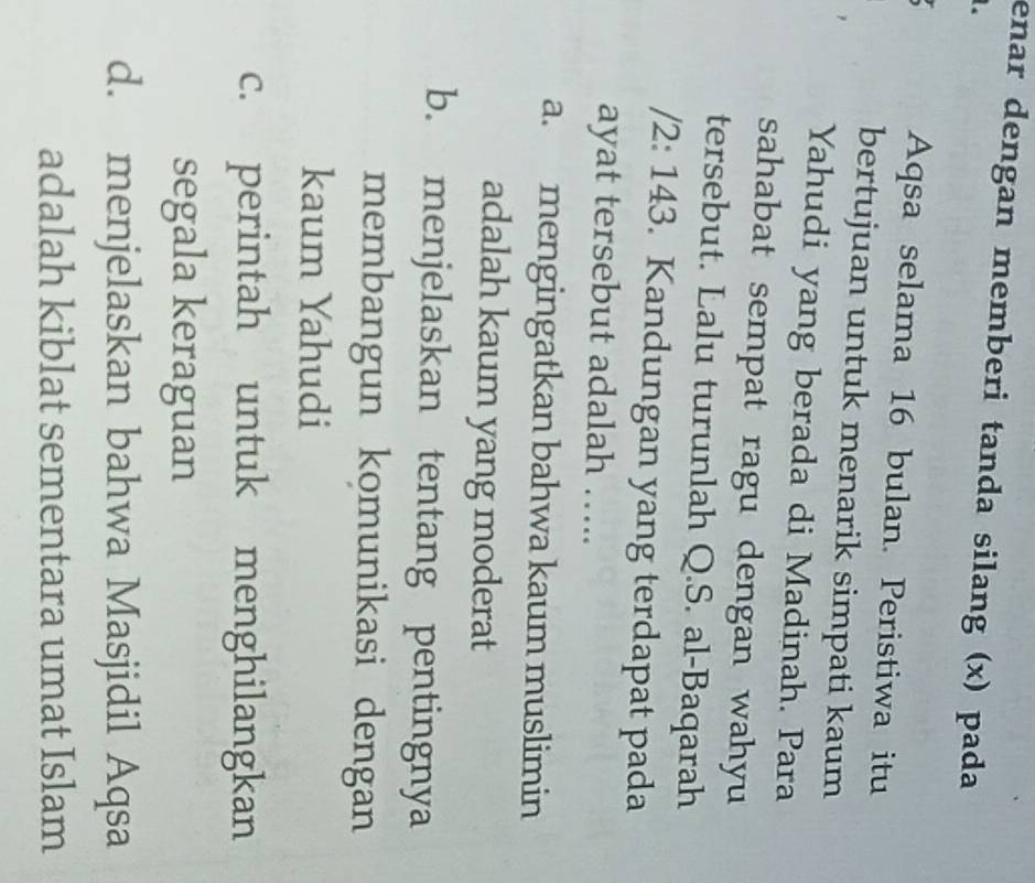 enar dengan memberi tanda silang (x) pada
a Aqsa selama 16 bulan. Peristiwa itu
bertujuan untuk menarik simpati kaum
Yahudi yang berada di Madinah. Para
sahabat sempat ragu dengan wahyu
tersebut. Lalu turunlah Q.S. al-Baqarah
/2: 143. Kandungan yang terdapat pada
ayat tersebut adalah …..
a. mengingatkan bahwa kaum muslimin
adalah kaum yang moderat
b. menjelaskan tentang pentingnya
membangun komunikasi dengan
kaum Yahudi
c. perintah untuk menghilangkan
segala keraguan
d. menjelaskan bahwa Masjidil Aqsa
adalah kiblat sementara umat Islam