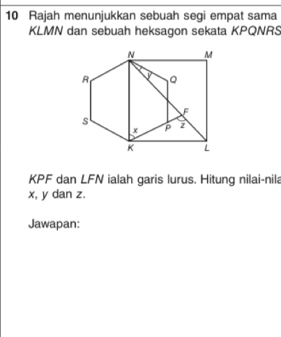 Rajah menunjukkan sebuah segi empat sama
KLMN dan sebuah heksagon sekata KPQNRS
KPF dan LFN ialah garis lurus. Hitung nilai-nila
x, y dan z. 
Jawapan: