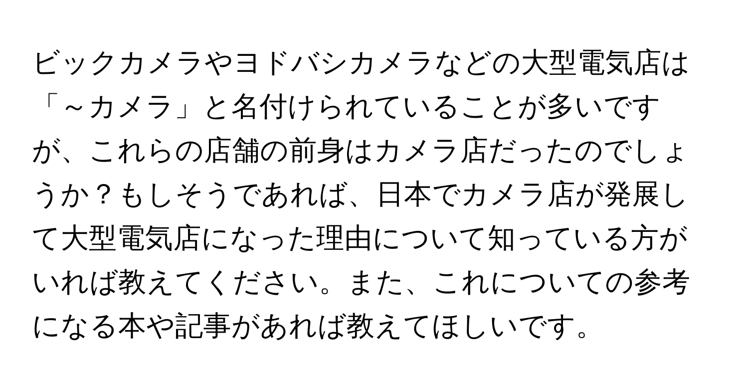 ビックカメラやヨドバシカメラなどの大型電気店は「～カメラ」と名付けられていることが多いですが、これらの店舗の前身はカメラ店だったのでしょうか？もしそうであれば、日本でカメラ店が発展して大型電気店になった理由について知っている方がいれば教えてください。また、これについての参考になる本や記事があれば教えてほしいです。