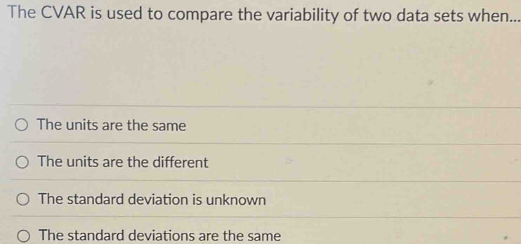 The CVAR is used to compare the variability of two data sets when._
The units are the same
The units are the different
The standard deviation is unknown
The standard deviations are the same