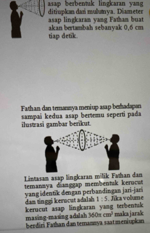 asap berbentuk lingkaran yang 
ditiupkan dari mulutnya. Diameter 
asap lingkaran yang Fathan buat 
akan bertambah sebanyak 0,6 cm
tiap detik. 
Fathan dan temannya meniup asap berhadapan 
sampai kedua asap bertemu seperti pada 
ilustrasi gambar berikut. 
Lintasan asap lingkaran milik Fathan dan 
temannya dianggap membentuk kerucut 
yang identik dengan perbandingan jari-jari 
dan tinggi kerucut adalah 1:5. Jika volume 
kerucut asap lingkaran yang terbentuk 
masing-masing adalah 360π cm^3 makajarak 
berdiri Fathan dan temannya saatmeniupkan