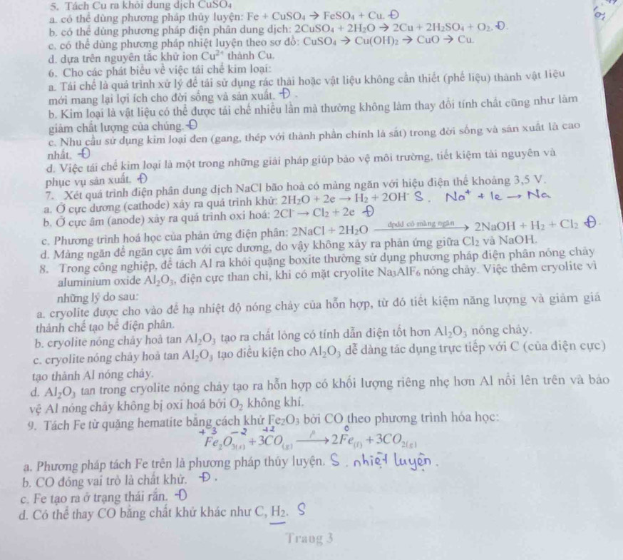 Tách Cu ra khỏi dung dịch CuSO₄
a. có thể dùng phương pháp thủy luyện: Fe+CuSO_4to FeSO_4+Cu.O
0
b. có thể dủng phương pháp điện phân dung dịch: 2CuSO_4+2H_2Oto 2Cu+2H_2SO_4+O_2.D.
c, có thể dùng phương pháp nhiệt luyện theo sơ đồ: CuSO_4to Cu(OH)_2to CuOto Cu
d. dựa trên nguyên tắc khữ ion Cu^(2+) thành Cu.
6. Cho các phát biểu về việc tái chế kim loại:
a. Tái chế là quả trình xử lý để tái sử dụng rác thái hoặc vật liệu không cần thiết (phế liệu) thành vật liệu
mới mang lại lợi ích cho đời sống và sản xuất. )
b. Kim loại là vật liệu có thể được tải chế nhiều lần mà thường không làm thay đổi tính chất cũng như làm
giảm chất lượng của chúng.Đ
c. Nhu cầu sử dụng kim loại đen (gang, thép với thành phần chính là sát) trong đời sống và sân xuất là cao
nhất Đ
d. Việc tái chế kim loại là một trong những giải pháp giúp bảo vệ môi trường, tiết kiệm tài nguyên và
phục vụ sản xuất. Đ
7. Xét quá trình điện phân dung dịch NaCl bão hoà có màng ngăn với hiệu điện thể khoảng 3,5 V.
a. Ở cực dương (cathode) xây ra quá trình khử: 2H_2O+2eto H_2+2OH^- Na^++Ieto
b. Ở cực âm (anode) xãy ra quá trinh oxi hoá: 2Clto Cl_2+2e
c. Phương trình hoá học của phản ứng điện phân: 2NaCl+2H_2O dpdd có màng ngān 2NaOH+H_2+Cl_2
d. Màng ngăn để ngăn cực âm với cực dương, do vậy không xảy ra phản ứng giữa Cl_2 và NaOH.
8. Trong công nghiệp, dể tách Al ra khỏi quặng boxite thường sử dụng phương pháp diện phân nóng chây
aluminium oxide Al_2O_3 , điện cực than chì, khi có mặt cryolite Na A11 nóng chảy. Việc thêm cryolite vì
những lý do sau:
a. cryolite được cho vào để hạ nhiệt độ nóng chảy của hỗn hợp, từ đó tiết kiệm năng lượng và giảm giá
thành chế tạo bể điện phân.
b. cryolite nóng chảy hoà tan Al_2O_3 tạo ra chất lỏng có tính dẫn điện tốt hơn Al_2O_3 nóng chảy.
c. cryolite nóng chảy hoà tan Al_2O_3 tạo diều kiện cho Al_2O 3 dể dàng tác dụng trực tiếp với C (của điện cực)
tạo thành Al nóng chảy.
d. Al_2O_3 tan trong cryolite nóng chảy tạo ra hỗn hợp có khổi lượng riêng nhẹ hơn Al nổi lên trên và báo
vệ Al nóng chảy không bị oxī hoá bởi O_2 không khí.
9. Tách Fe từ quặng hematite băng cách khử Fe_2O_3 bởi CO theo phương trình hóa học:
^+Fe_2O_(3(s))^(-2)+3^(+2)CO_(s)to 2Fe_((t))^0+3CO_2(s)
a. Phương pháp tách Fe trên là phương pháp thúy luyện. S   lự
b. CO đóng vai trò là chất khử.
c. Fe tạo ra ở trạng thái rắn. 
d. Cô thể thay CO bằng chất khử khác như C, H_2
Trang 3