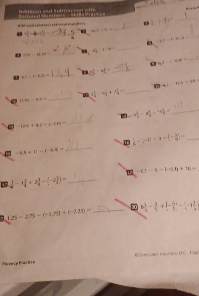 Naio_ 
Addition and Subtraction with 
Form 
Rational Numbers —Skills Practice 
_ 
Add and subtract rational numhers.  1/4 -(-1)= _ 
_ a_4^(3-(b-2_4^3)=
18.5-11=
15.7-(-16.3)= _ 
_ 
. 8frac 1)3-(-4)=
_ 
_
575-1435=
6,2-(-6.8)=
_ 6 5/6 -9 1/6 =
_ 8.7-(-8.2)=
4.2-17.6+5.8=
_
2 1/4 -8 1/3 +7 3/4 = _ 
4 11.92-4.5=
_ -5 2/5 -8 4/5 +15 2/5 =
0 -12.6+4.2-(-2.6)=
_ 
16  1/6 -(-7)+3-(- 5/6 )= _ 
0 -6.5+11-(-6.5)=
_
-6.1-6-(-6.1)+16=
_  1/4 -1 3/4 +2 3/4 -(-2 3/4 )=
20 8 1/5 - 3/5 +(- 4/5 )-(-1 2/5 )
9 1.25-2.75-(-3.75)+(-7.25)= _ 
Curriculum Assoctates, LLC Copy 
Fluency Practice