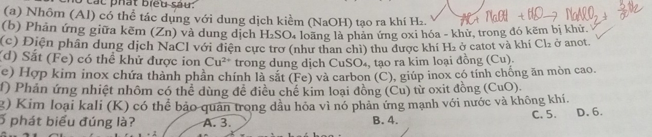 lo các phát biểu sau:
(a) Nhôm (Al) có thể tác dụng với dung dịch kiềm (NaOH) tạo ra khí H₂.
(b) Phản ứng giữa kẽm (Zn) và dung dịch H₂SO₄ loãng là phản ứng oxi hóa - khử, trong đó kẽm bị khử.
(c) Điện phân dung dịch NaCl với điện cực trơ (như than chì) thu được khí H₂ ở catot và khí Cl₂ ở anot.
(d) Sắt (Fe) có thể khử được ion Cu^(2+) trong dung dịch CuSO₄, tạo ra kim loại đồng (Cu).
(e) Hợp kim inox chứa thành phần chính là sắt (Fe) và carbon (C), giúp inox có tính chống ăn mòn cao.
f) Phản ứng nhiệt nhôm có thể dùng đề điều chế kim loại đồng (Cu) từ oxit đồng (CuO).
2) Kim loại kali (K) có thể bảo quan trong dầu hóa vì nó phản ứng mạnh với nước và không khí.
ố phát biểu đúng là? A. 3. B. 4. C. 5. D, 6.