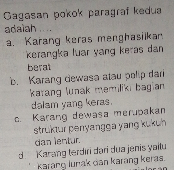 Gagasan pokok paragraf kedua
adalah ....
a. Karang keras menghasilkan
kerangka luar yang keras dan
berat
b. Karang dewasa atau polip dari
karang lunak memiliki bagian 
dalam yang keras.
c. Karang dewasa merupakan
struktur penyangga yang kukuh
dan lentur.
d. Karang terdiri dari dua jenis yaitu
karang lunak dan karang keras.