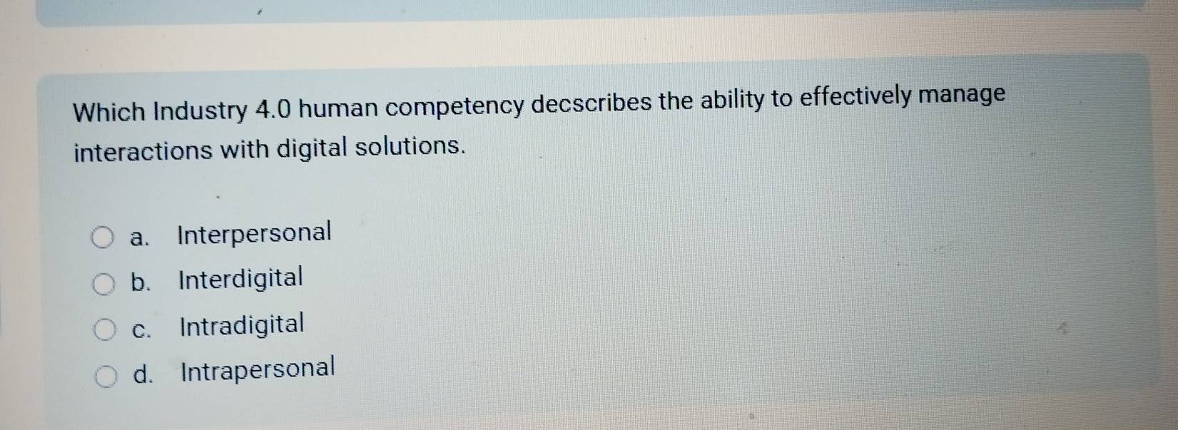 Which Industry 4.0 human competency decscribes the ability to effectively manage
interactions with digital solutions.
a. Interpersonal
b. Interdigital
c. Intradigital
d. Intrapersonal