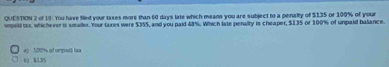 of 10: You have filed your taxes more than 60 days late which means you are subject to a penalty of $135 or 100% of your
umpaid tax, whichever is smailer. Your taxes were $355, and you paid 48%. Which late penalty is cheaper, $135 or 100% of unpaid balance.
a) 100% of unpaid tax
b) $135