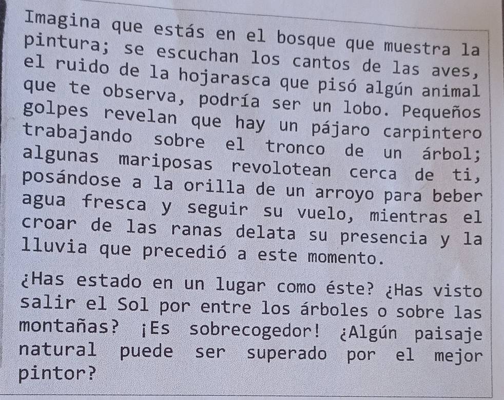 Imagina que estás en el bosque que muestra la 
pintura; se escuchan los cantos de las aves, 
el ruido de la hojarasca que pisó algún animal 
que te observa, podría ser un lobo. Pequeños 
golpes revelan que hay un pájaro carpintero 
trabajando sobre el tronco de un árbol; 
algunas mariposas revolotean cerca de ti, 
posándose a la orilla de un arroyo para beber 
agua fresca y seguir su vuelo, mientras el 
croar de las ranas delata su presencia y la 
lluvia que precedió a este momento. 
¿Has estado en un lugar como éste? ¿Has visto 
salir el Sol por entre los árboles o sobre las 
montañas? ¡Es sobrecogedor! ¿Algún paisaje 
natural puede ser superado por el mejor 
pintor?