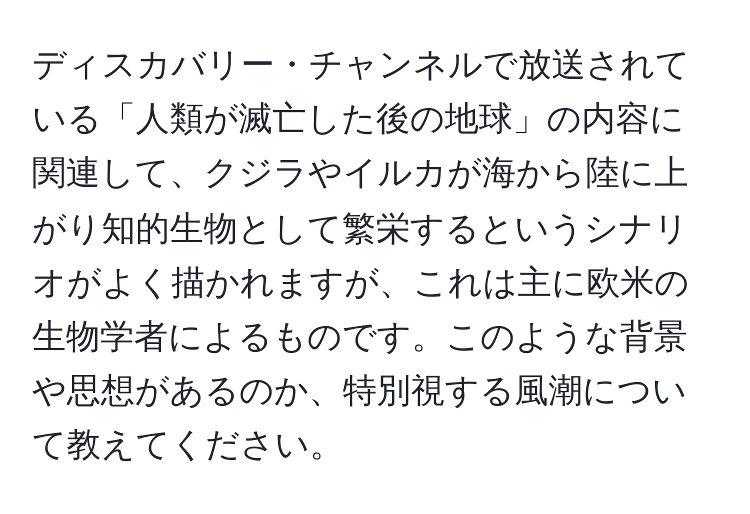 ディスカバリー・チャンネルで放送されている「人類が滅亡した後の地球」の内容に関連して、クジラやイルカが海から陸に上がり知的生物として繁栄するというシナリオがよく描かれますが、これは主に欧米の生物学者によるものです。このような背景や思想があるのか、特別視する風潮について教えてください。