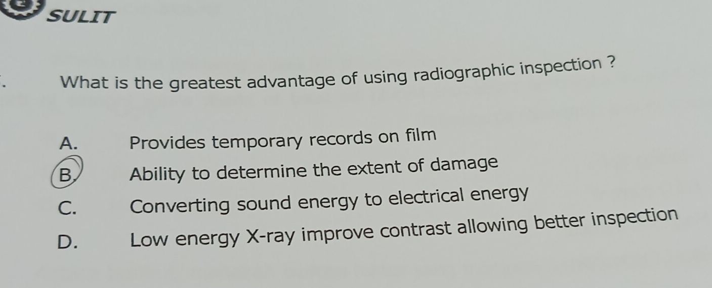 SULIT
What is the greatest advantage of using radiographic inspection ?
A. Provides temporary records on film
B Ability to determine the extent of damage
C. Converting sound energy to electrical energy
D. Low energy X -ray improve contrast allowing better inspection