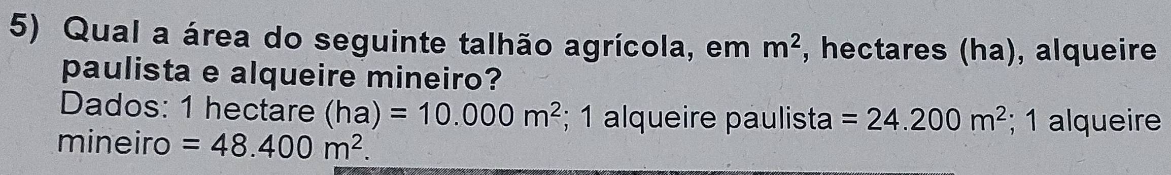 Qual a área do seguinte talhão agrícola, em m^2 , hectares (ha), alqueire 
paulista e alqueire mineiro? 
Dados: 1 hectare (ha)=10.000m^2; 1 alqueire paulista =24.200m^2; 1 alqueire 
mineiro =48.400m^2.