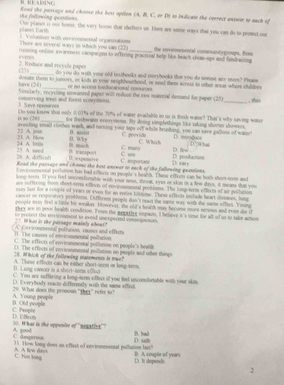 READING
Read the passage and choose the bext option (A. B. C, or D) to indicate the correct answer to each of
the following questions.
Our planet is our home, the very home that shelters us. Here are some ways that you can do to protect our
planet Earth
1. Volunteer with environmental organisations
There are several ways in which you can (22) the environmental communitygroups, from
running online awareness campaigns to offering practical help like beach clean-ups and fundraising
events
2. Reduce and recycle paper
(23)_ do you do with your old textbooks and storybooks that you do noruse any more? Please
donate them to juniors, or kids in your neighbourhood, or send them across to other areas where children
have (24)_ or no access toeducational resources
Similarly, recyeling unwanted paper will reduce the raw material demand for paper (25)
conserving trees and forest ecosystems. _, thus
3. Save resourees
Do you know that only 0.03% of the 70% of water available to us is fresh water? That’s why saving water
is so (26)_ for freshwater ecosystems. By doing simplethings like taking shorter showers,
avoiding small clothes wash, and turning your taps off while brushing, you can save gallons of water"
22 A. join B. assist C. provide D introduce
23. A. How B. Why C. Which D What
24 A. little B. much C. many D. few
25. A need B. transport C. use D. production
26. A. difficult B. expensive C. important D. easy
Read the passage and choose the best answer to each of the following questions.
Environmental pollution has bad effects on people's health. These effects can be both short-term and
long-term. If you feel uncomfortable with your nose, throat, eyes or skin in a few days, it means that you
are suffering from short-term effects of environmental problems. The long-term effects of air pollution
may last for a couple of years or even for an entire lifetime. These effects include heart diseases, lung
cancer or respiratory problems. Different people don't react the same way with the same effect. Young
people may feel a little bit weaker. However, the old's health may become more serious and even die if
they are in poor health condition. From the negative impacts, I believe it's time for all of us to take action
to protect the environment to avoid unexpected consequences.
27. What is the passage mainly about?
A Environmental pollution: causes and effects
B. The causes of environmental pollurion
C. The effects of environmental pollution on people's bealth
D. The effects of environmental pollution on people and other things
28. Which of the following statements is true?
A. These effects can be either short-term or long-term.
B. Lung cancer is a short--term effect
C. You are suffering a long-term effect if you feel uncomfortable with your skin.
D. Everybody reacts differently with the same effect
29. What does the pronoun “they” refer to?
A Young people
B. Old people
C. People
D. Effects
30. What is the opposite of “negative”?
A. good B. bad
C. dangerous D. safe
31. How long does an effect of environmental pollution last?
A A few days
C. Not long
B. A couple of years
D. It depends
2