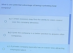 What is one potential advantage of being a privately-held
company?
a.) Certain investors may find the ability to retain contro
over the company aftractive.
b.) It puts the company in a better position to acquire other
companies.
c.) A private company typically has an easier time attracting
employee talent.