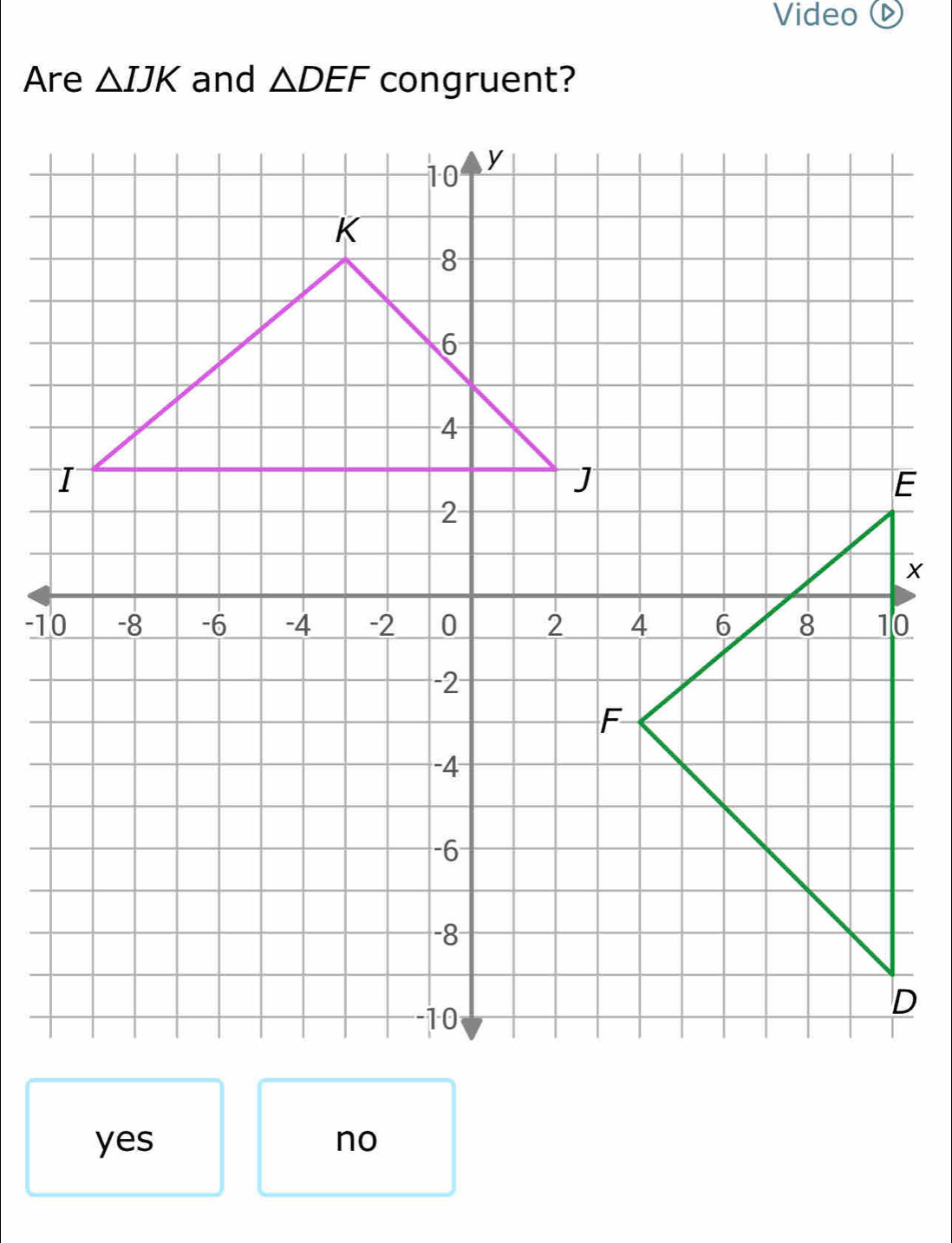 Video 
Are △ IJK and △ DEF congruent?
yes no