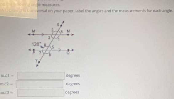 nd the following angle measures.
INT Draw this transversal on your paper, label the angles and the measurements for each angle.
m∠ 1=□ degrees
m∠ 2=□ degrees
m∠ 3=□ degrees